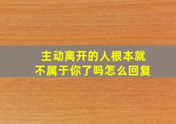 主动离开的人根本就不属于你了吗怎么回复