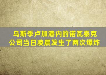 乌斯季卢加港内的诺瓦泰克公司当日凌晨发生了两次爆炸