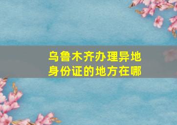 乌鲁木齐办理异地身份证的地方在哪