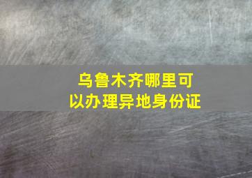 乌鲁木齐哪里可以办理异地身份证