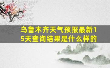 乌鲁木齐天气预报最新15天查询结果是什么样的