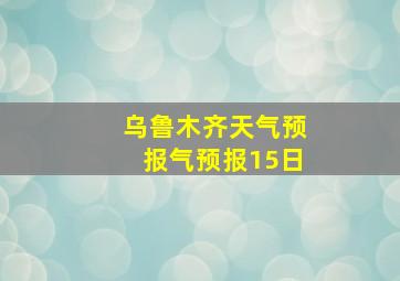 乌鲁木齐天气预报气预报15日