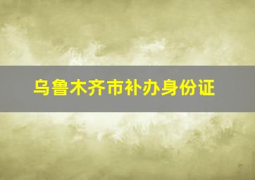 乌鲁木齐市补办身份证