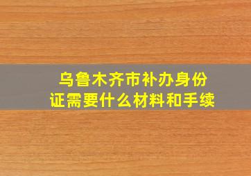 乌鲁木齐市补办身份证需要什么材料和手续