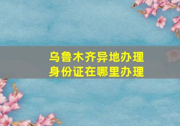 乌鲁木齐异地办理身份证在哪里办理