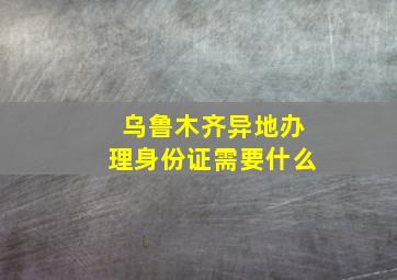 乌鲁木齐异地办理身份证需要什么