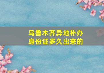 乌鲁木齐异地补办身份证多久出来的