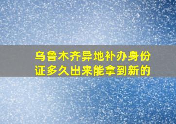 乌鲁木齐异地补办身份证多久出来能拿到新的