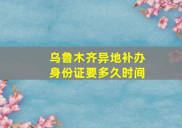 乌鲁木齐异地补办身份证要多久时间