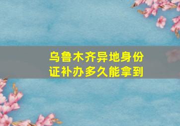 乌鲁木齐异地身份证补办多久能拿到