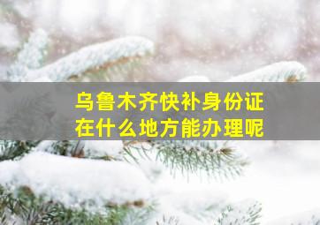 乌鲁木齐快补身份证在什么地方能办理呢