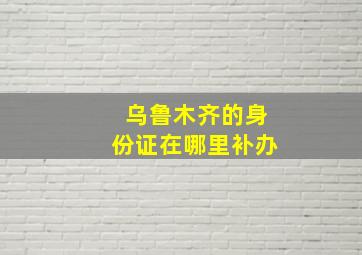 乌鲁木齐的身份证在哪里补办