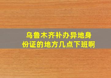 乌鲁木齐补办异地身份证的地方几点下班啊