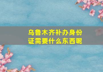 乌鲁木齐补办身份证需要什么东西呢