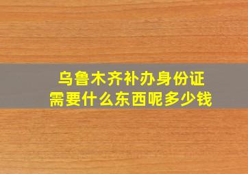 乌鲁木齐补办身份证需要什么东西呢多少钱