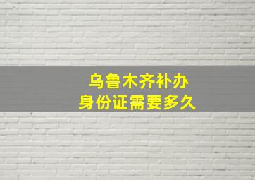 乌鲁木齐补办身份证需要多久