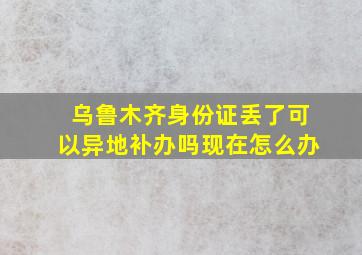 乌鲁木齐身份证丢了可以异地补办吗现在怎么办