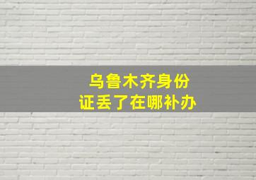 乌鲁木齐身份证丢了在哪补办