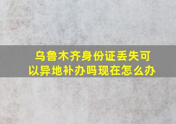 乌鲁木齐身份证丢失可以异地补办吗现在怎么办