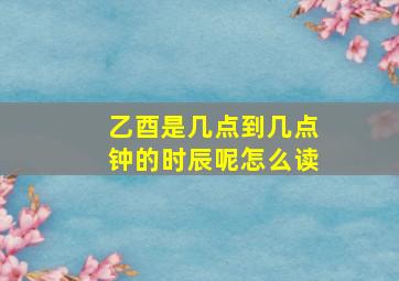 乙酉是几点到几点钟的时辰呢怎么读