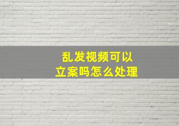 乱发视频可以立案吗怎么处理