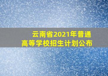 云南省2021年普通高等学校招生计划公布