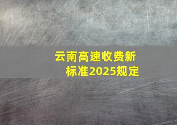 云南高速收费新标准2025规定