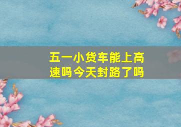 五一小货车能上高速吗今天封路了吗