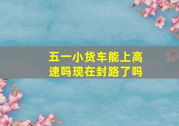 五一小货车能上高速吗现在封路了吗