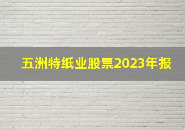 五洲特纸业股票2023年报