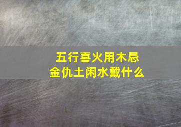 五行喜火用木忌金仇土闲水戴什么