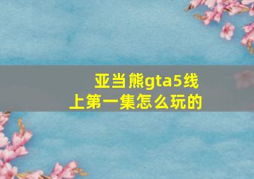 亚当熊gta5线上第一集怎么玩的