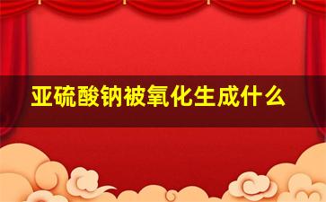 亚硫酸钠被氧化生成什么