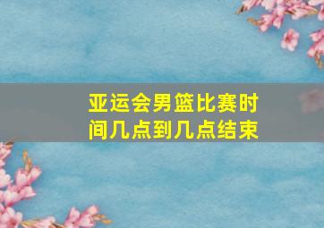 亚运会男篮比赛时间几点到几点结束