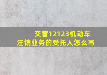 交管12123机动车注销业务的受托人怎么写