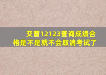 交管12123查询成绩合格是不是就不会取消考试了