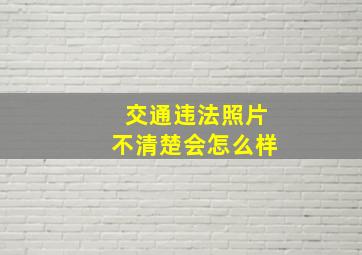 交通违法照片不清楚会怎么样