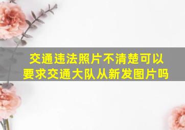 交通违法照片不清楚可以要求交通大队从新发图片吗