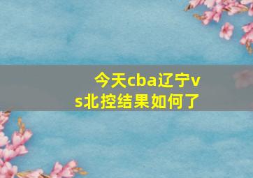 今天cba辽宁vs北控结果如何了