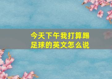 今天下午我打算踢足球的英文怎么说