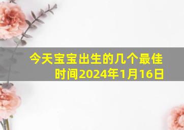 今天宝宝出生的几个最佳时间2024年1月16日