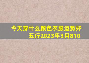 今天穿什么颜色衣服运势好五行2023年3月810