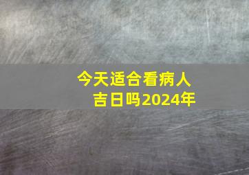 今天适合看病人吉日吗2024年