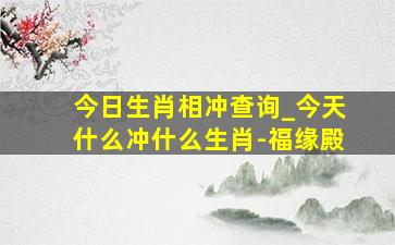 今日生肖相冲查询_今天什么冲什么生肖-福缘殿