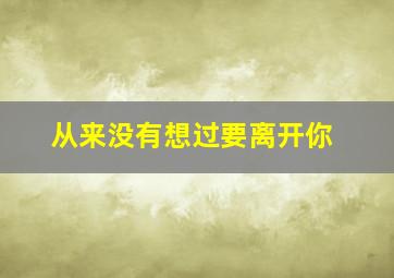 从来没有想过要离开你