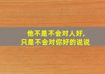 他不是不会对人好,只是不会对你好的说说