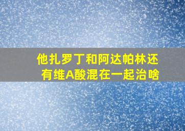 他扎罗丁和阿达帕林还有维A酸混在一起治啥