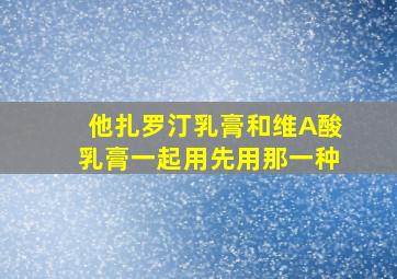 他扎罗汀乳膏和维A酸乳膏一起用先用那一种