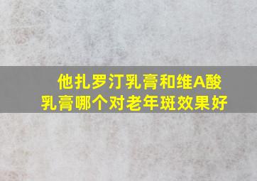 他扎罗汀乳膏和维A酸乳膏哪个对老年斑效果好