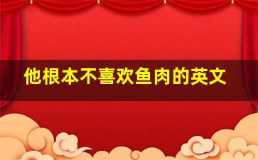 他根本不喜欢鱼肉的英文